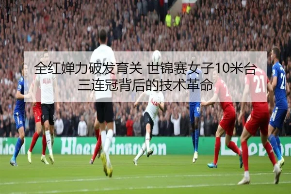 全红婵力破发育关 世锦赛女子10米台三连冠背后的技术革命