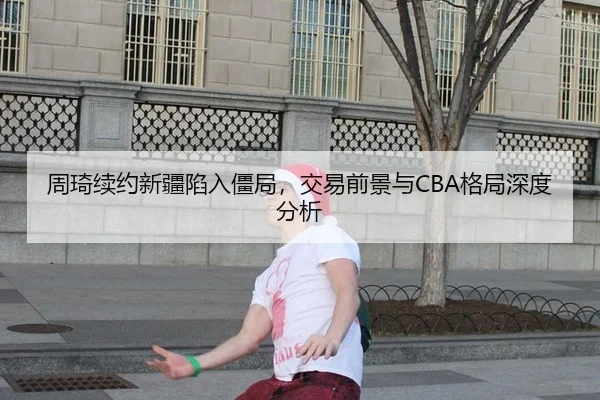 周琦续约新疆陷入僵局，交易前景与CBA格局深度分析